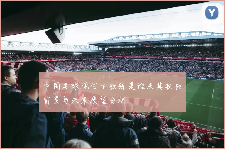 中国足球现任主教练是谁及其执教背景与未来展望分析