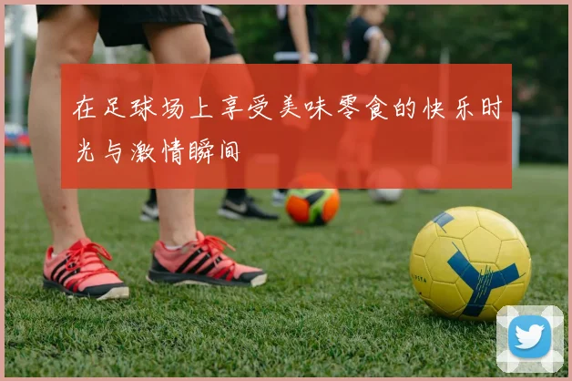 在足球场上享受美味零食的快乐时光与激情瞬间