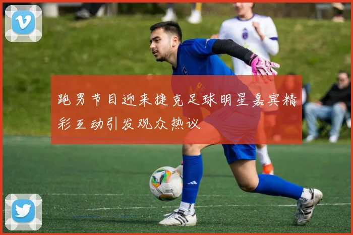 跑男节目迎来捷克足球明星嘉宾精彩互动引发观众热议