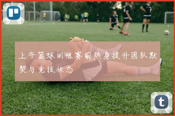 上午篮球训练赛前热身提升团队默契与竞技状态