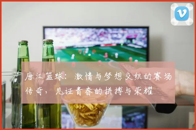唐江篮球：激情与梦想交织的赛场传奇，见证青春的拼搏与荣耀