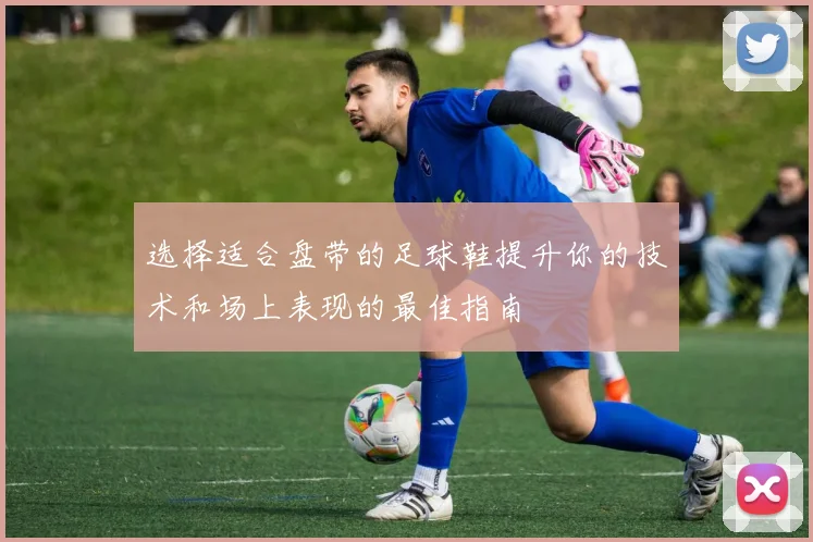 选择适合盘带的足球鞋提升你的技术和场上表现的最佳指南