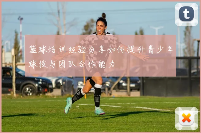 篮球培训经验分享如何提升青少年球技与团队合作能力