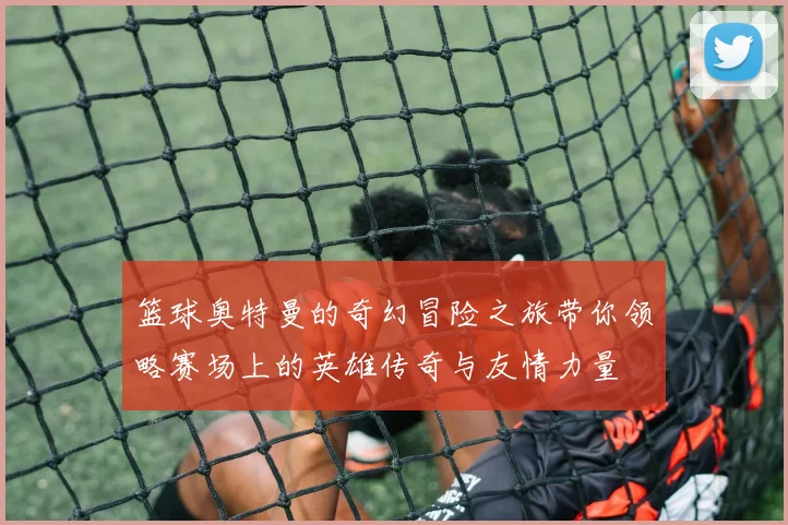 篮球奥特曼的奇幻冒险之旅带你领略赛场上的英雄传奇与友情力量