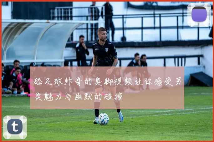 舔足球帅哥的臭脚视频让你感受另类魅力与幽默的碰撞